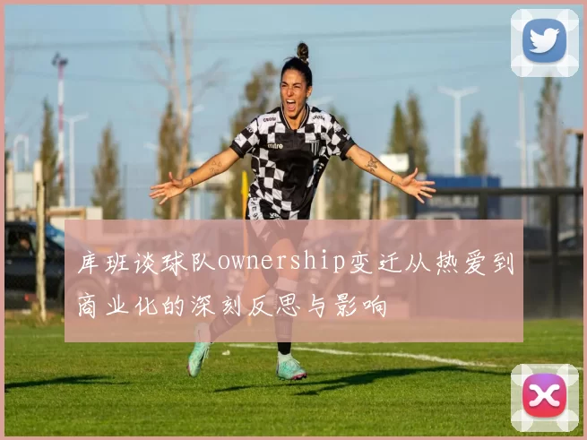 库班谈球队ownership变迁从热爱到商业化的深刻反思与影响