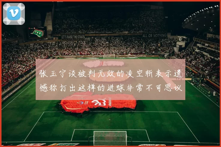 张玉宁谈被判无效的凌空斩表示遗憾称打出这样的进球非常不可思议