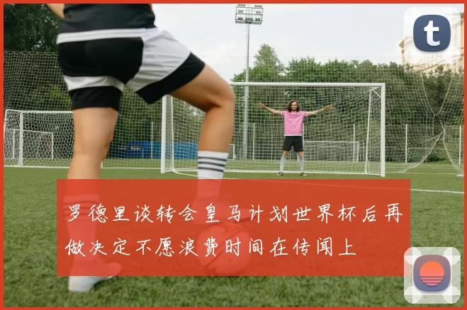 罗德里谈转会皇马计划世界杯后再做决定不愿浪费时间在传闻上