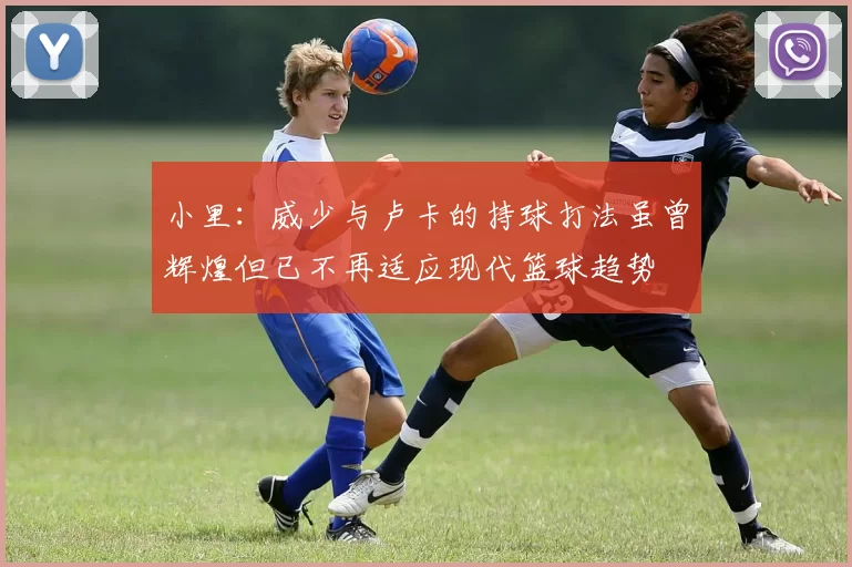 小里：威少与卢卡的持球打法虽曾辉煌但已不再适应现代篮球趋势