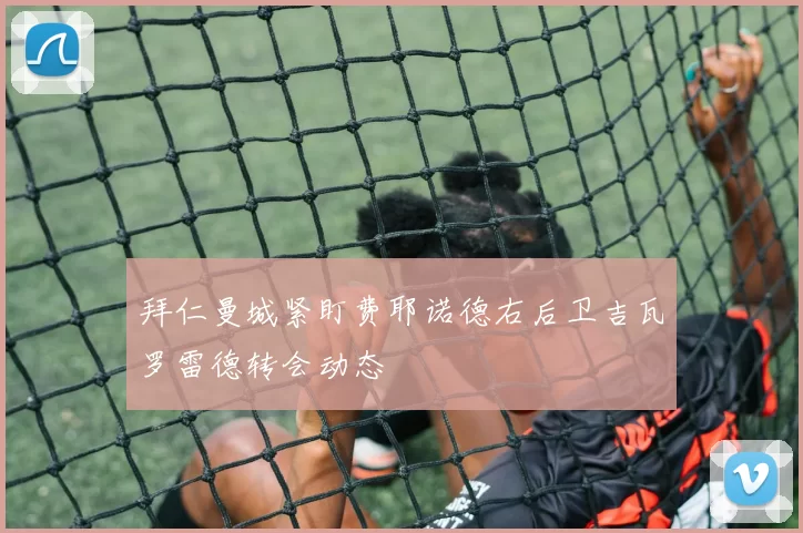 拜仁曼城紧盯费耶诺德右后卫吉瓦罗雷德转会动态