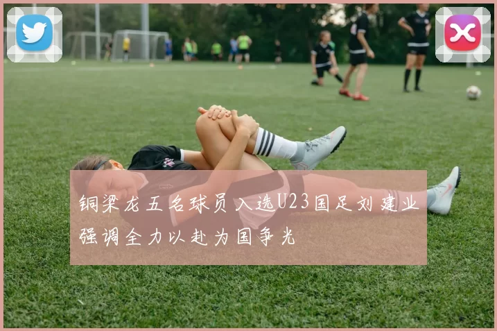 铜梁龙五名球员入选U23国足刘建业强调全力以赴为国争光