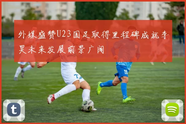 外媒盛赞U23国足取得里程碑成就李昊未来发展前景广阔