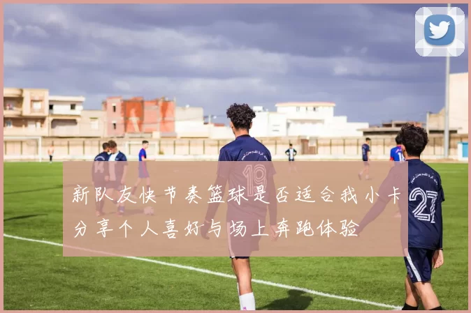 新队友快节奏篮球是否适合我小卡分享个人喜好与场上奔跑体验