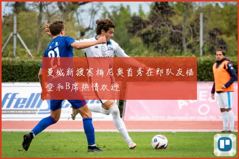 曼城新援塞梅尼奥首秀在即队友福登和B席热情欢迎