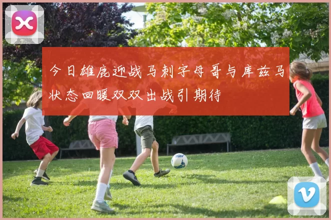 今日雄鹿迎战马刺字母哥与库兹马状态回暖双双出战引期待